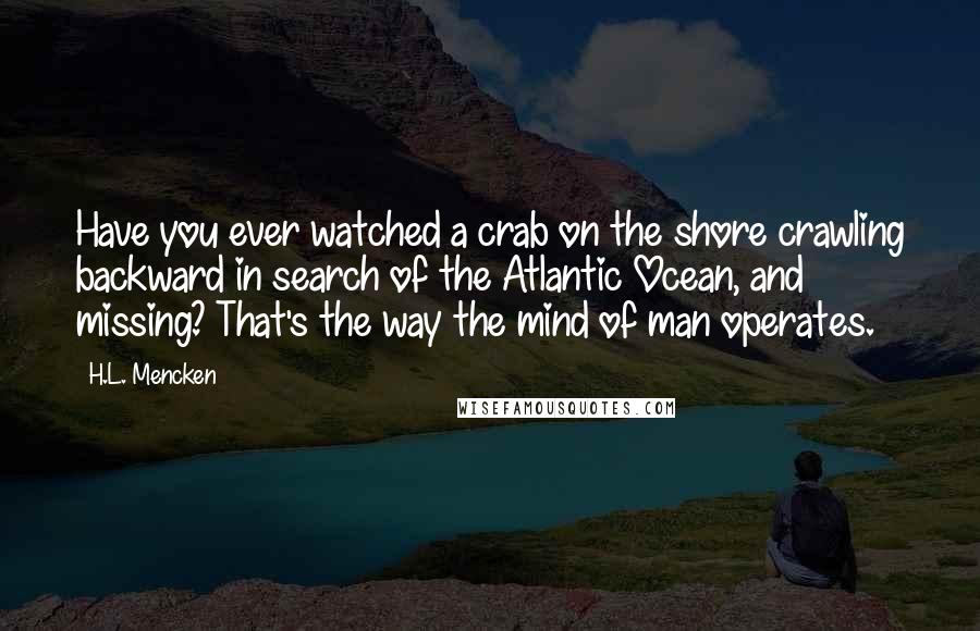 H.L. Mencken Quotes: Have you ever watched a crab on the shore crawling backward in search of the Atlantic Ocean, and missing? That's the way the mind of man operates.