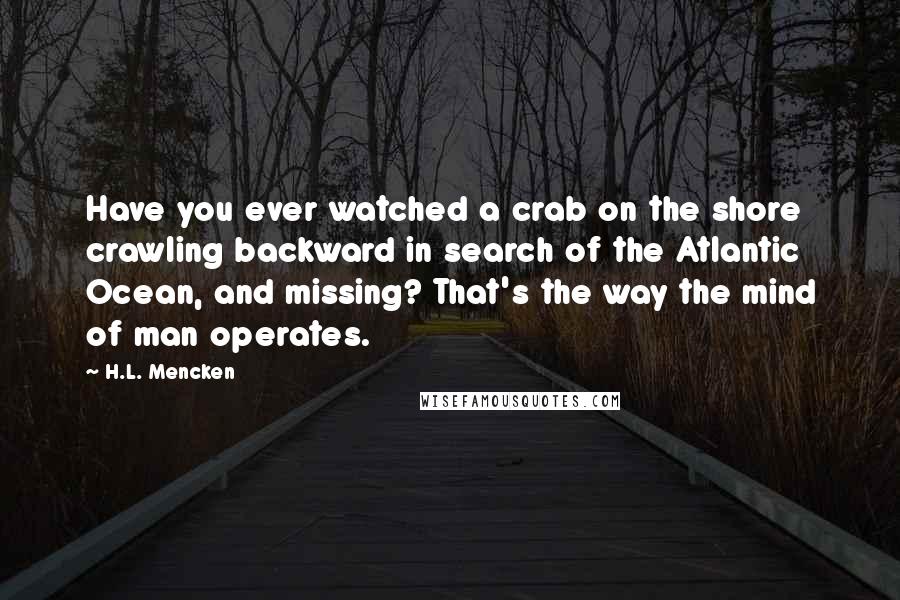 H.L. Mencken Quotes: Have you ever watched a crab on the shore crawling backward in search of the Atlantic Ocean, and missing? That's the way the mind of man operates.