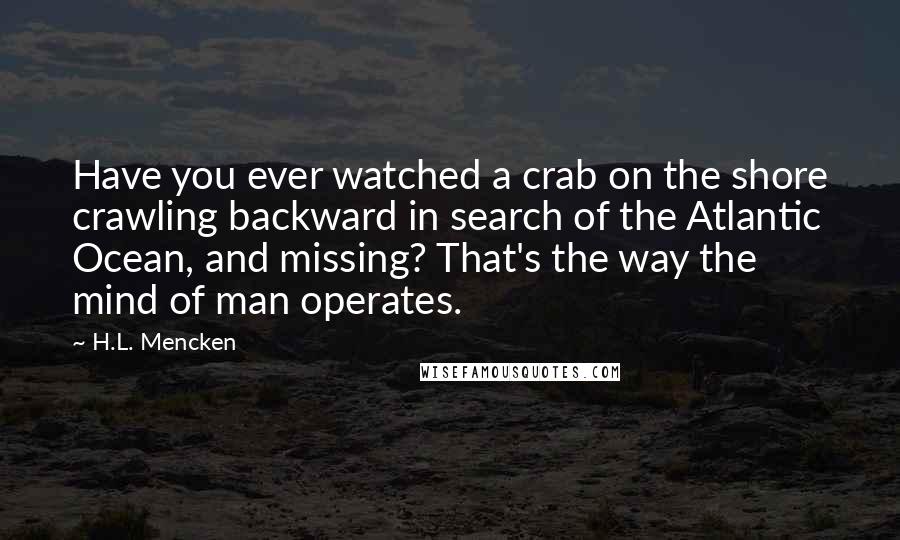 H.L. Mencken Quotes: Have you ever watched a crab on the shore crawling backward in search of the Atlantic Ocean, and missing? That's the way the mind of man operates.