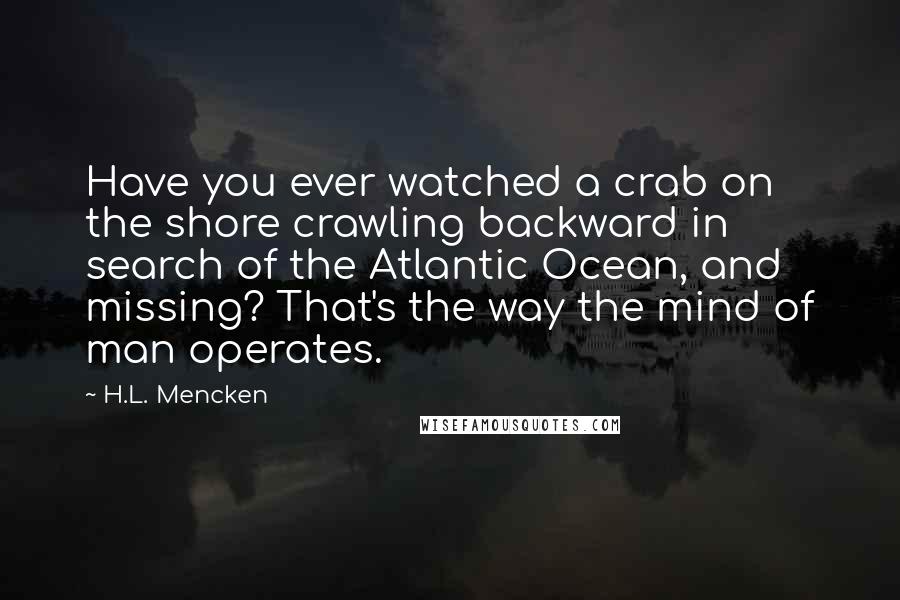 H.L. Mencken Quotes: Have you ever watched a crab on the shore crawling backward in search of the Atlantic Ocean, and missing? That's the way the mind of man operates.