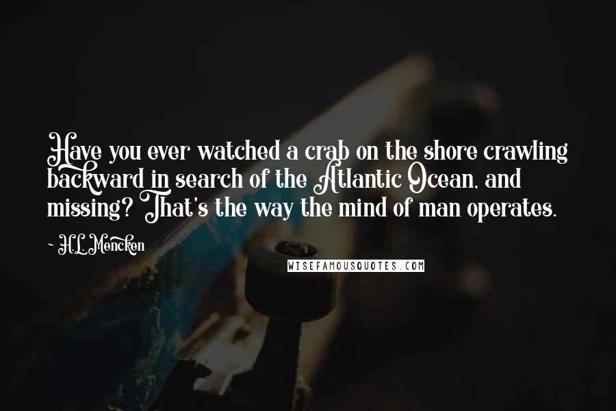 H.L. Mencken Quotes: Have you ever watched a crab on the shore crawling backward in search of the Atlantic Ocean, and missing? That's the way the mind of man operates.