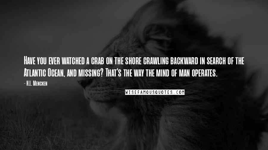 H.L. Mencken Quotes: Have you ever watched a crab on the shore crawling backward in search of the Atlantic Ocean, and missing? That's the way the mind of man operates.