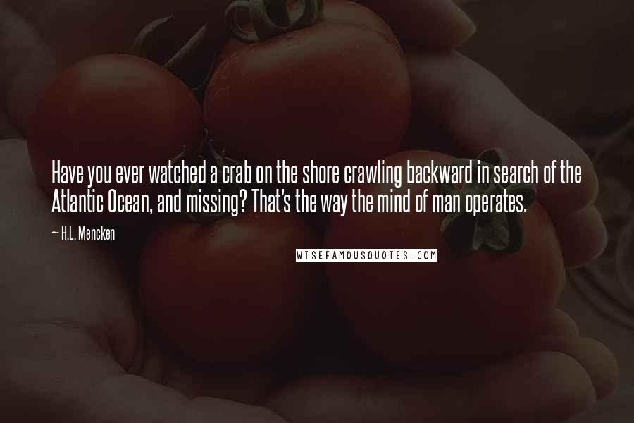 H.L. Mencken Quotes: Have you ever watched a crab on the shore crawling backward in search of the Atlantic Ocean, and missing? That's the way the mind of man operates.