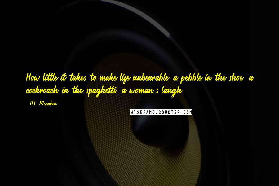 H.L. Mencken Quotes: How little it takes to make life unbearable: a pebble in the shoe, a cockroach in the spaghetti, a woman's laugh.