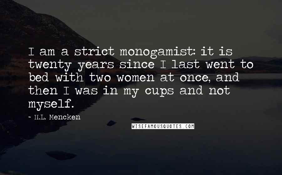 H.L. Mencken Quotes: I am a strict monogamist: it is twenty years since I last went to bed with two women at once, and then I was in my cups and not myself.