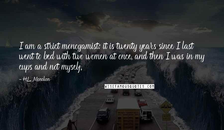 H.L. Mencken Quotes: I am a strict monogamist: it is twenty years since I last went to bed with two women at once, and then I was in my cups and not myself.