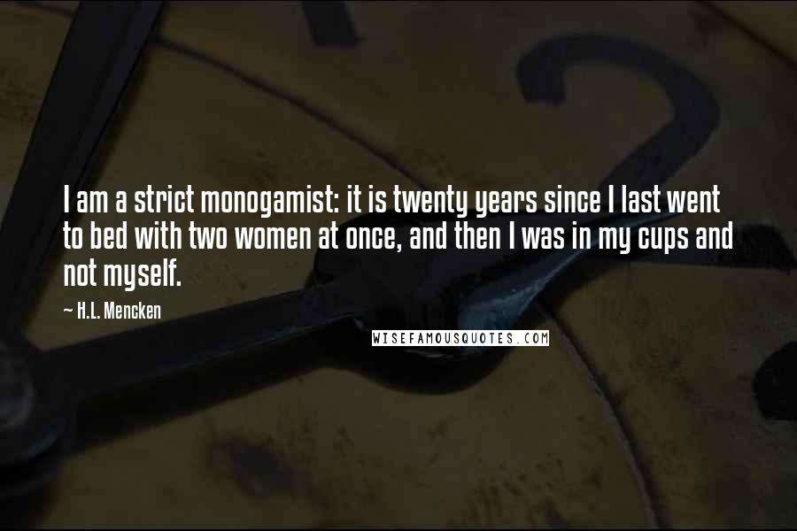H.L. Mencken Quotes: I am a strict monogamist: it is twenty years since I last went to bed with two women at once, and then I was in my cups and not myself.