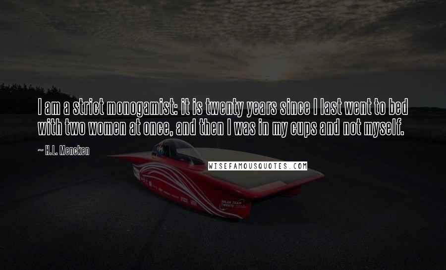 H.L. Mencken Quotes: I am a strict monogamist: it is twenty years since I last went to bed with two women at once, and then I was in my cups and not myself.