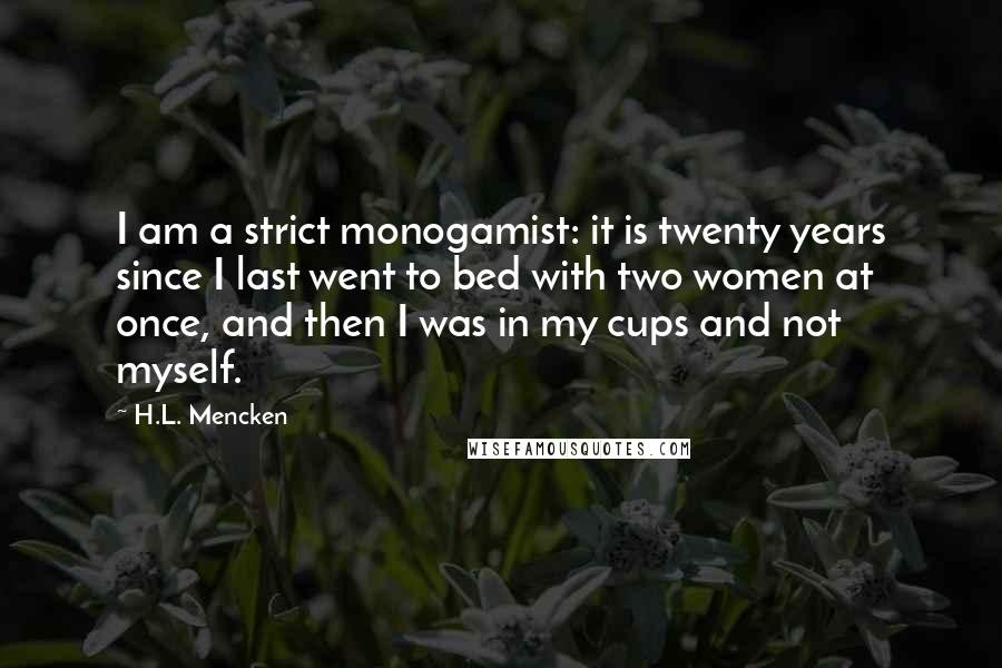 H.L. Mencken Quotes: I am a strict monogamist: it is twenty years since I last went to bed with two women at once, and then I was in my cups and not myself.