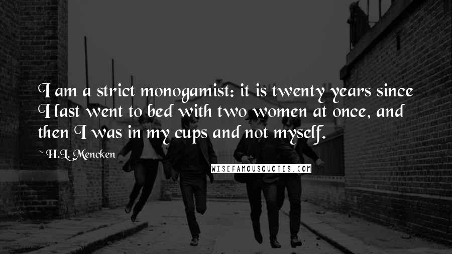 H.L. Mencken Quotes: I am a strict monogamist: it is twenty years since I last went to bed with two women at once, and then I was in my cups and not myself.