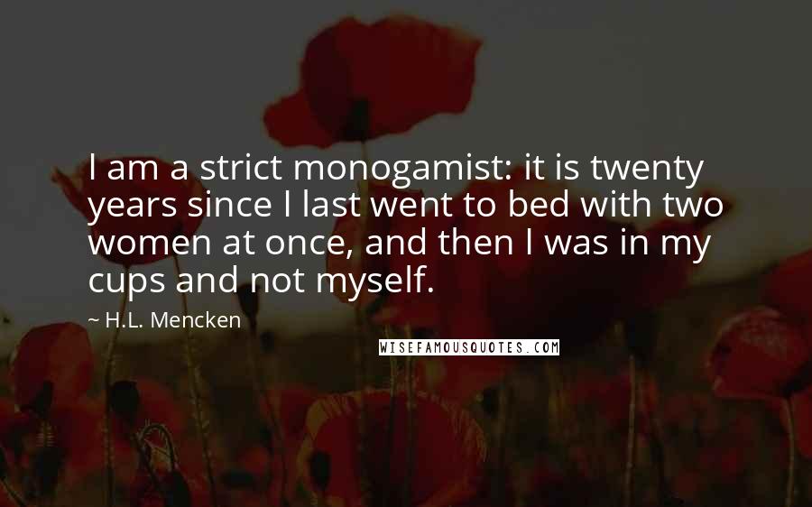 H.L. Mencken Quotes: I am a strict monogamist: it is twenty years since I last went to bed with two women at once, and then I was in my cups and not myself.