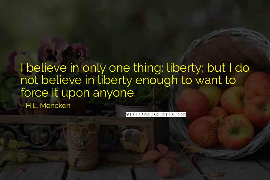 H.L. Mencken Quotes: I believe in only one thing: liberty; but I do not believe in liberty enough to want to force it upon anyone.