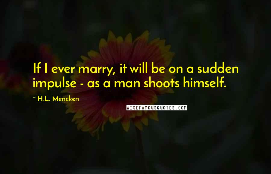 H.L. Mencken Quotes: If I ever marry, it will be on a sudden impulse - as a man shoots himself.