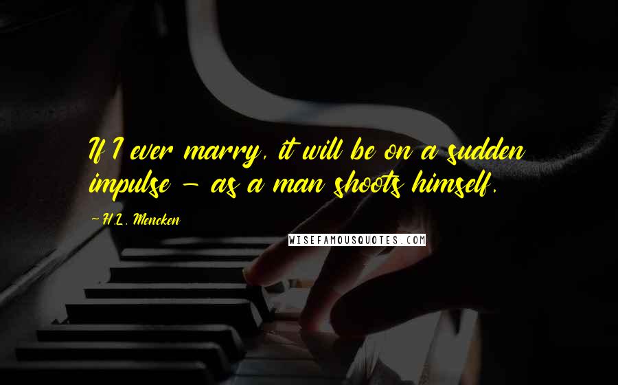 H.L. Mencken Quotes: If I ever marry, it will be on a sudden impulse - as a man shoots himself.