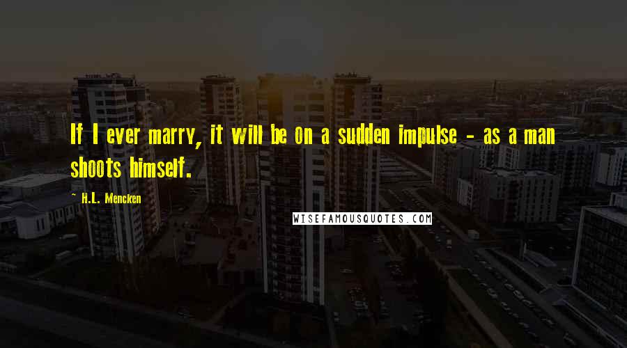 H.L. Mencken Quotes: If I ever marry, it will be on a sudden impulse - as a man shoots himself.