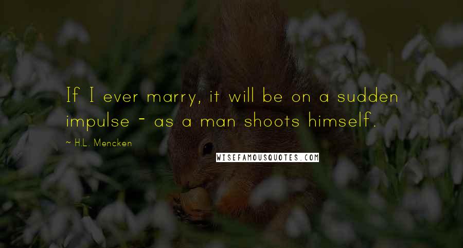 H.L. Mencken Quotes: If I ever marry, it will be on a sudden impulse - as a man shoots himself.