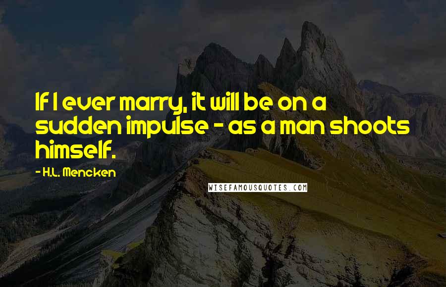 H.L. Mencken Quotes: If I ever marry, it will be on a sudden impulse - as a man shoots himself.