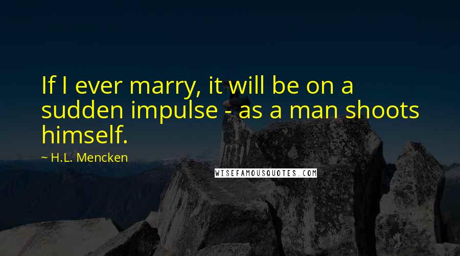 H.L. Mencken Quotes: If I ever marry, it will be on a sudden impulse - as a man shoots himself.