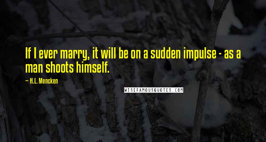 H.L. Mencken Quotes: If I ever marry, it will be on a sudden impulse - as a man shoots himself.