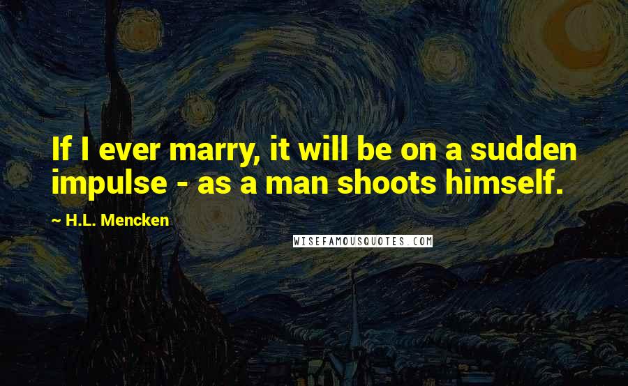 H.L. Mencken Quotes: If I ever marry, it will be on a sudden impulse - as a man shoots himself.