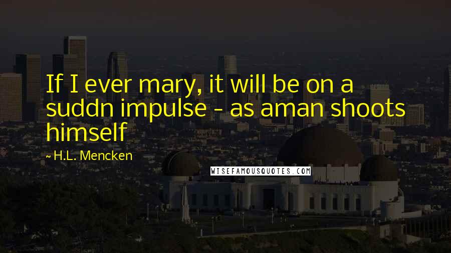 H.L. Mencken Quotes: If I ever mary, it will be on a suddn impulse - as aman shoots himself