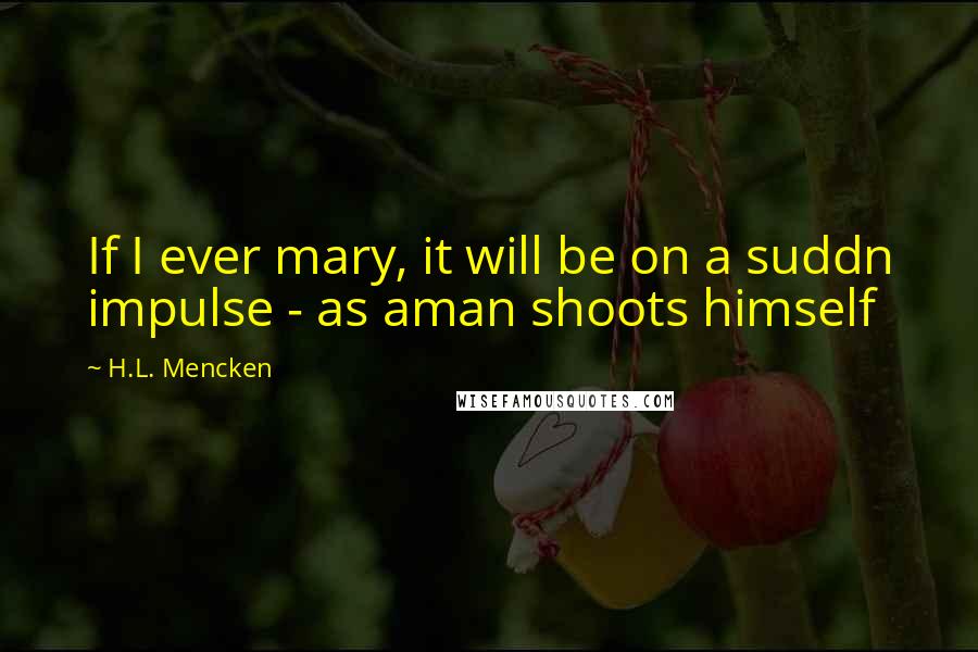 H.L. Mencken Quotes: If I ever mary, it will be on a suddn impulse - as aman shoots himself