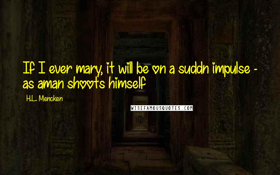 H.L. Mencken Quotes: If I ever mary, it will be on a suddn impulse - as aman shoots himself