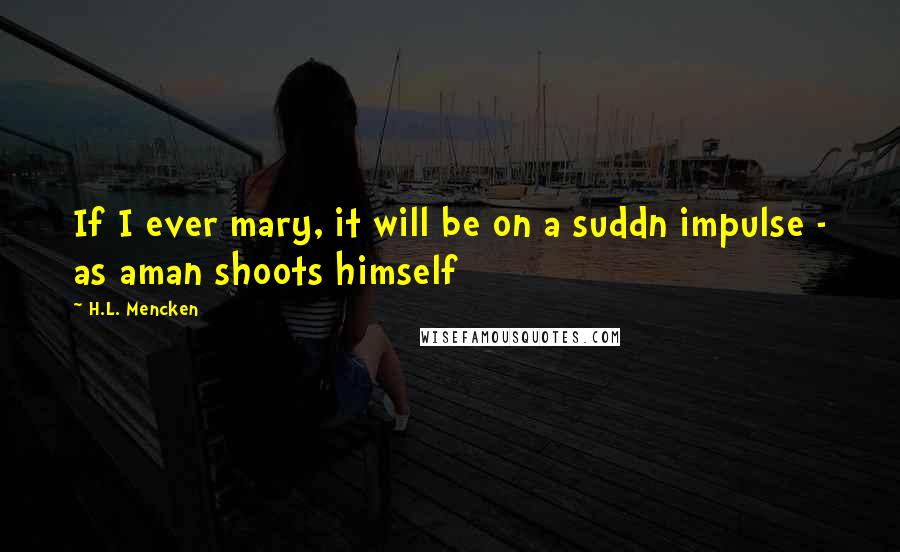 H.L. Mencken Quotes: If I ever mary, it will be on a suddn impulse - as aman shoots himself
