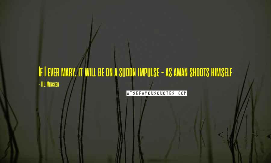 H.L. Mencken Quotes: If I ever mary, it will be on a suddn impulse - as aman shoots himself