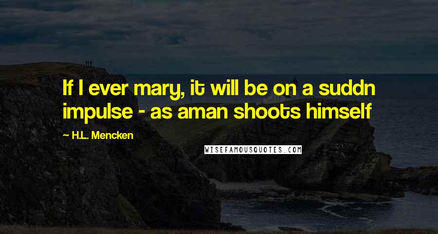 H.L. Mencken Quotes: If I ever mary, it will be on a suddn impulse - as aman shoots himself