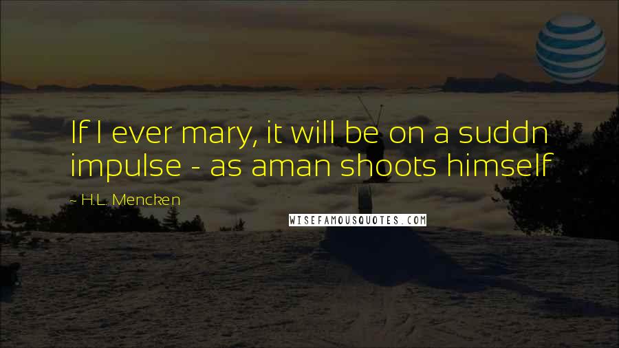 H.L. Mencken Quotes: If I ever mary, it will be on a suddn impulse - as aman shoots himself