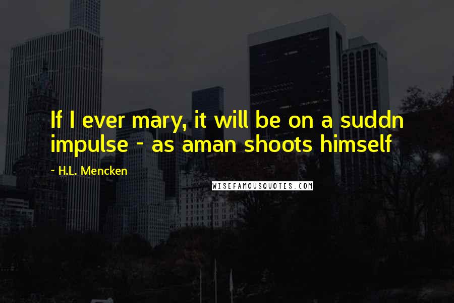 H.L. Mencken Quotes: If I ever mary, it will be on a suddn impulse - as aman shoots himself