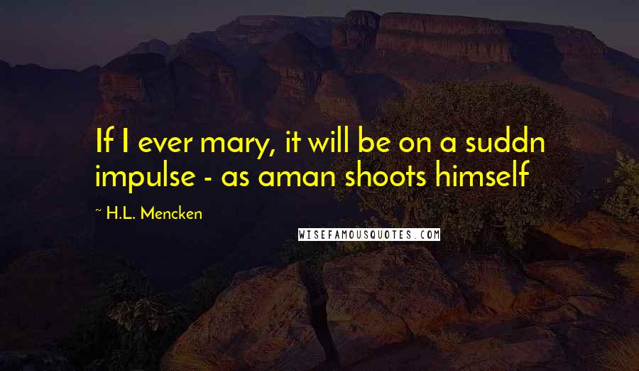 H.L. Mencken Quotes: If I ever mary, it will be on a suddn impulse - as aman shoots himself