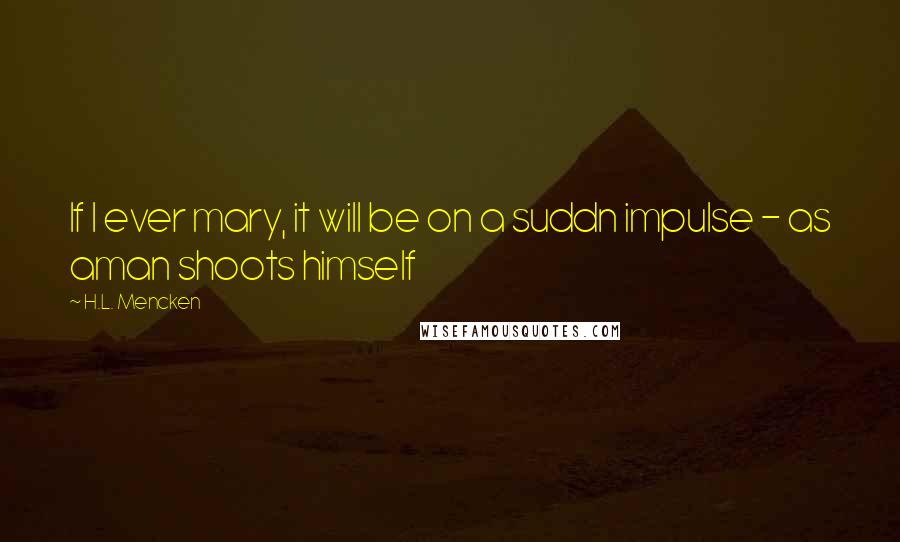 H.L. Mencken Quotes: If I ever mary, it will be on a suddn impulse - as aman shoots himself