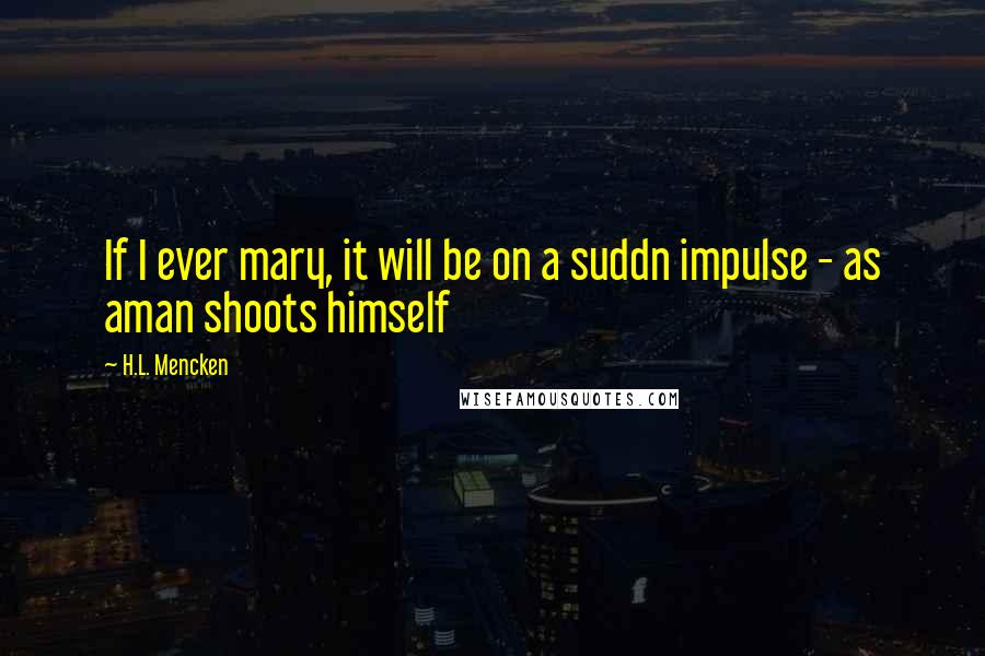 H.L. Mencken Quotes: If I ever mary, it will be on a suddn impulse - as aman shoots himself