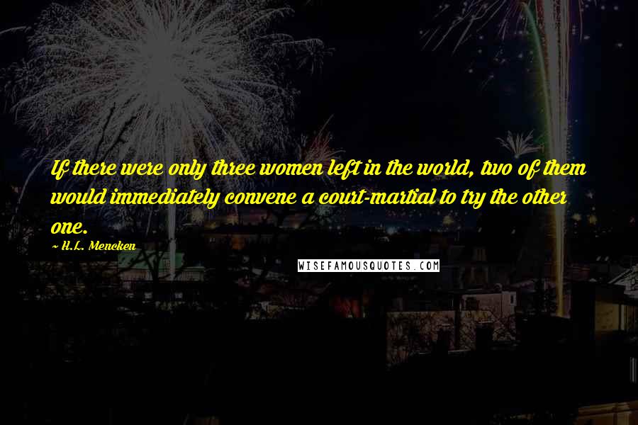 H.L. Mencken Quotes: If there were only three women left in the world, two of them would immediately convene a court-martial to try the other one.