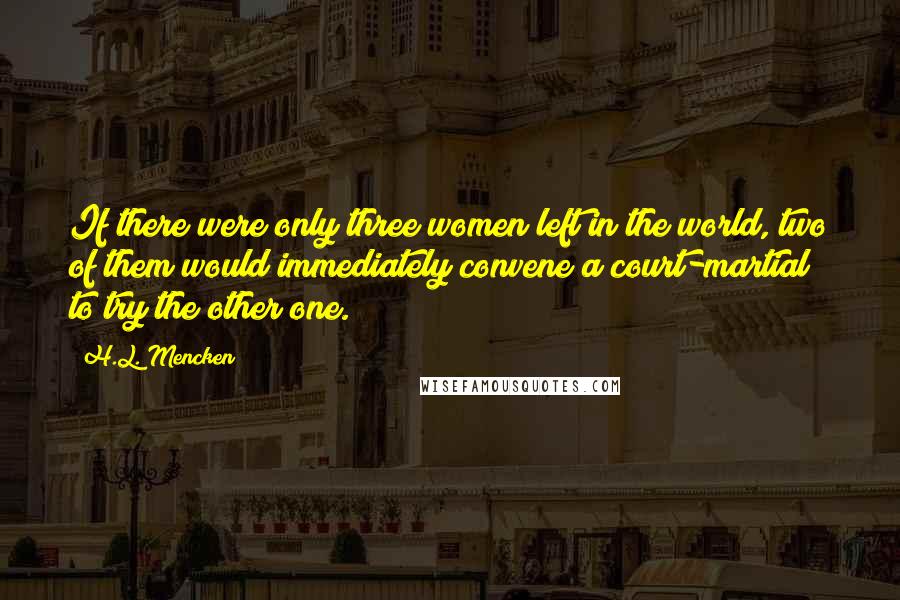 H.L. Mencken Quotes: If there were only three women left in the world, two of them would immediately convene a court-martial to try the other one.