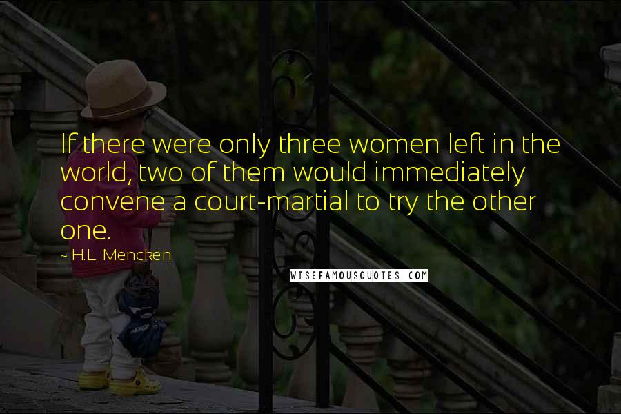 H.L. Mencken Quotes: If there were only three women left in the world, two of them would immediately convene a court-martial to try the other one.