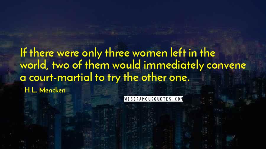 H.L. Mencken Quotes: If there were only three women left in the world, two of them would immediately convene a court-martial to try the other one.