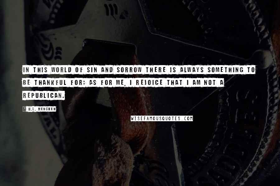 H.L. Mencken Quotes: In this world of sin and sorrow there is always something to be thankful for; as for me, I rejoice that I am not a Republican.