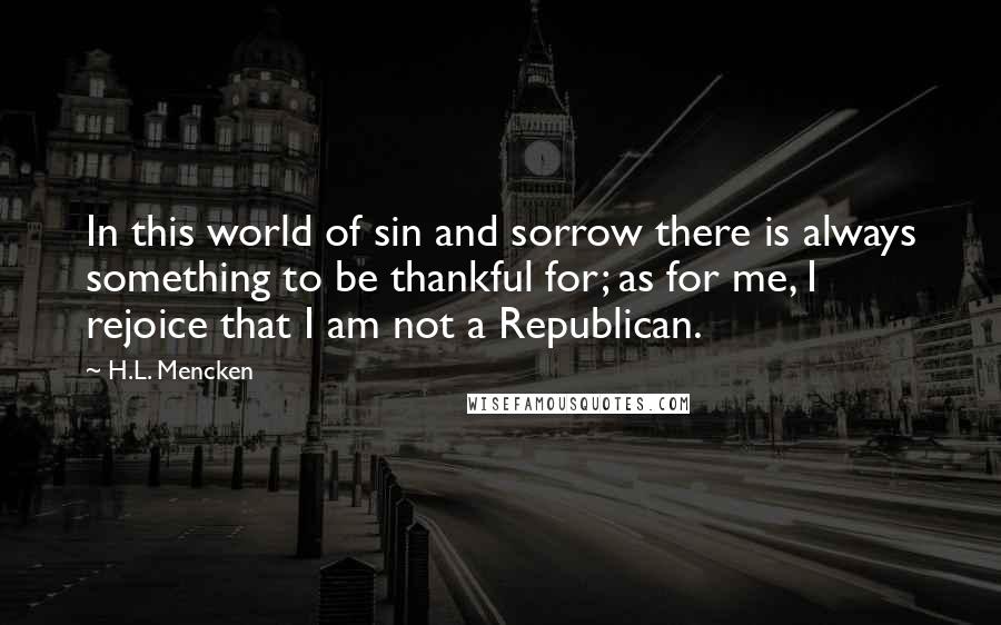 H.L. Mencken Quotes: In this world of sin and sorrow there is always something to be thankful for; as for me, I rejoice that I am not a Republican.