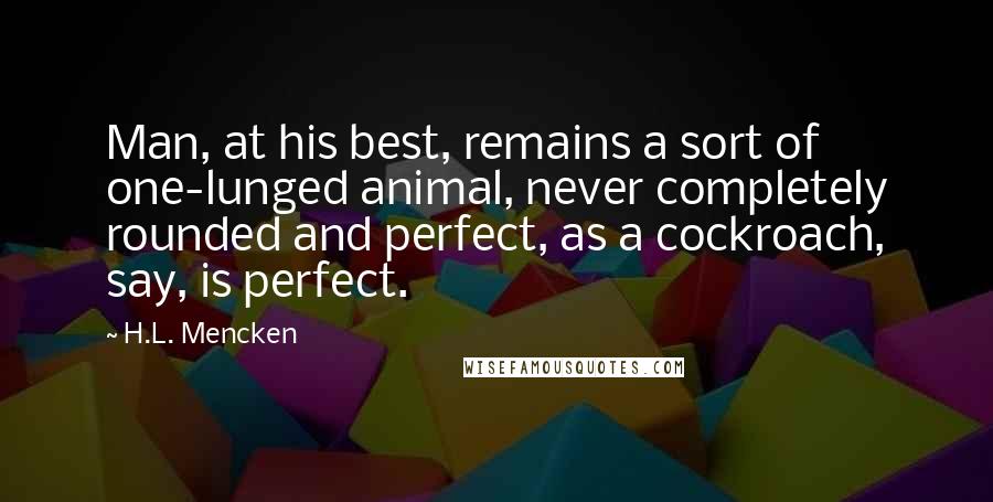 H.L. Mencken Quotes: Man, at his best, remains a sort of one-lunged animal, never completely rounded and perfect, as a cockroach, say, is perfect.