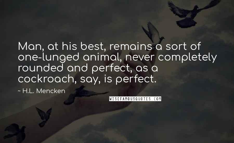 H.L. Mencken Quotes: Man, at his best, remains a sort of one-lunged animal, never completely rounded and perfect, as a cockroach, say, is perfect.