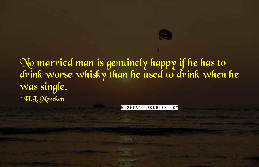 H.L. Mencken Quotes: No married man is genuinely happy if he has to drink worse whisky than he used to drink when he was single.