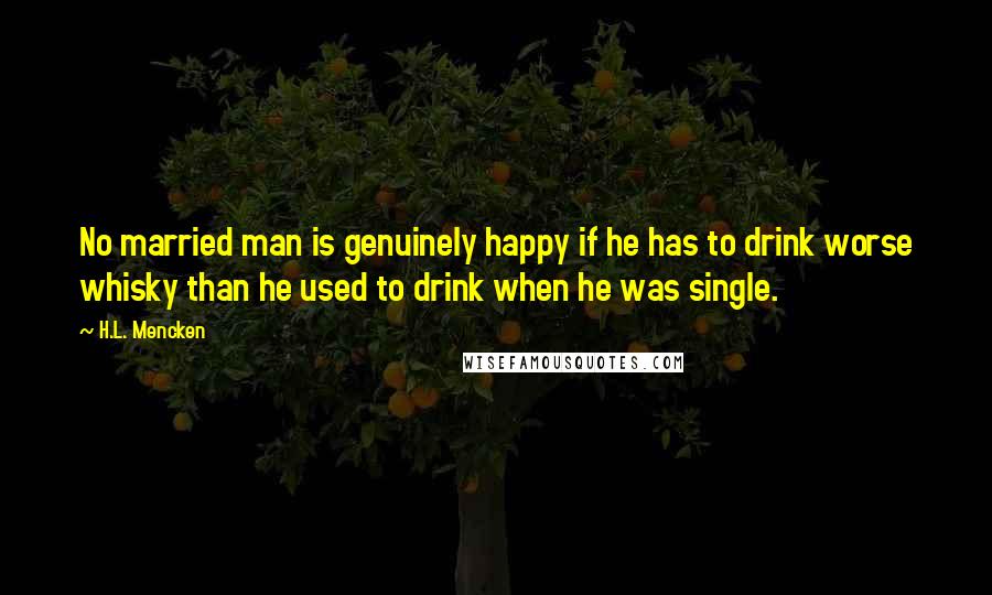 H.L. Mencken Quotes: No married man is genuinely happy if he has to drink worse whisky than he used to drink when he was single.