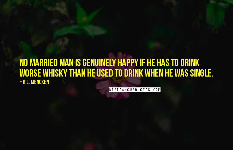 H.L. Mencken Quotes: No married man is genuinely happy if he has to drink worse whisky than he used to drink when he was single.
