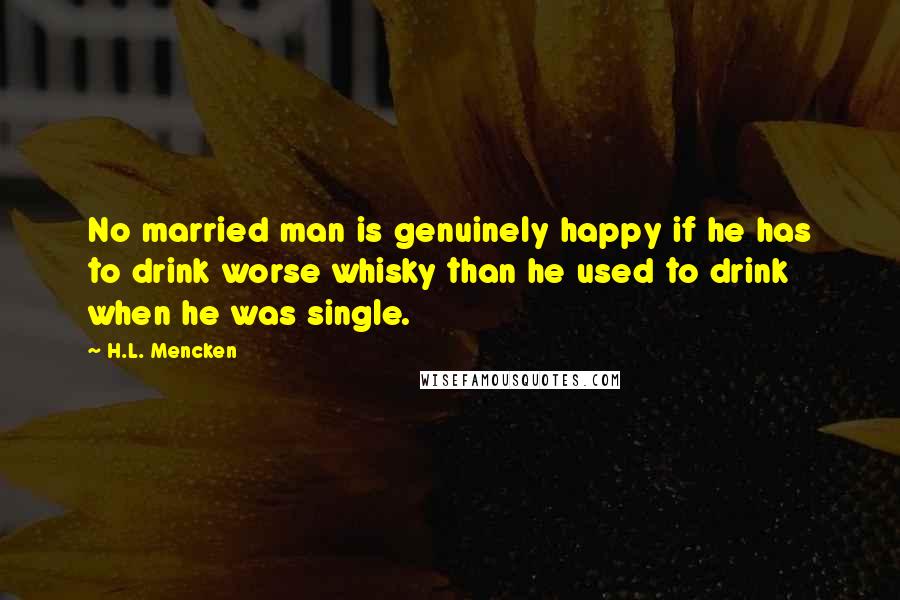 H.L. Mencken Quotes: No married man is genuinely happy if he has to drink worse whisky than he used to drink when he was single.