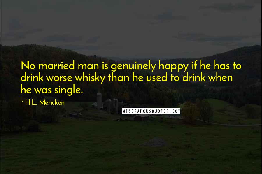 H.L. Mencken Quotes: No married man is genuinely happy if he has to drink worse whisky than he used to drink when he was single.