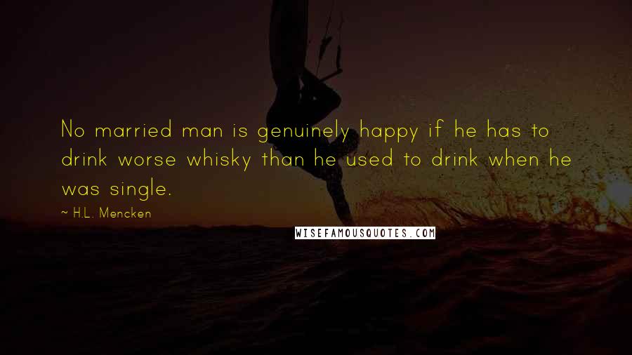 H.L. Mencken Quotes: No married man is genuinely happy if he has to drink worse whisky than he used to drink when he was single.