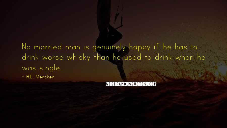 H.L. Mencken Quotes: No married man is genuinely happy if he has to drink worse whisky than he used to drink when he was single.